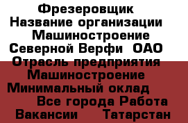 Фрезеровщик › Название организации ­ Машиностроение Северной Верфи, ОАО › Отрасль предприятия ­ Машиностроение › Минимальный оклад ­ 55 000 - Все города Работа » Вакансии   . Татарстан респ.